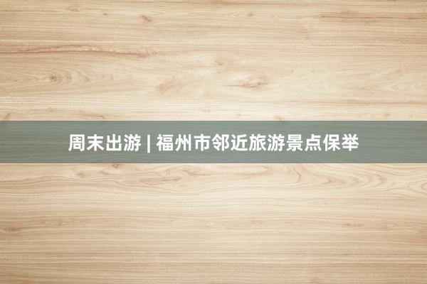 周末出游 | 福州市邻近旅游景点保举